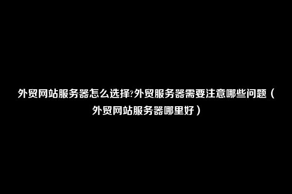 外贸网站服务器购买攻略：选购要点及注意事项 (外贸网站 服务器)