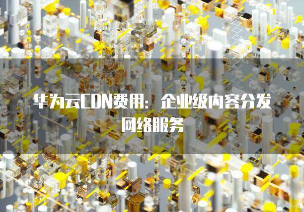 华为云CDN如何助力企业加速全球内容分发？