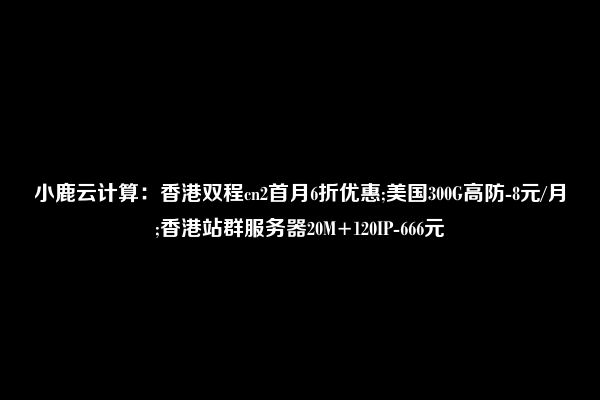 小鹿云计算：香港双程cn2首月6折优惠；美国300G高防-8元|月；香港20M 120IP杜甫-666元  第1张