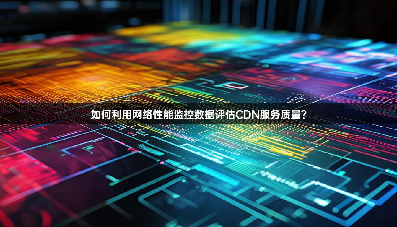 如何评估CDN公司提供的服务质量和性能？