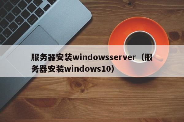 服务器装Windows Server系统，Windows Server 2022安装教程，Windows Server 系统安装