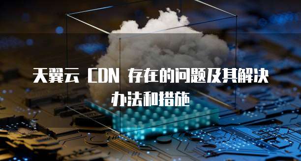 天翼云CDN配置老出错,常见问题到底该怎么解决才好? 第2张 天翼云CDN配置老出错,常见问题到底该怎么解决才好? 第2张
