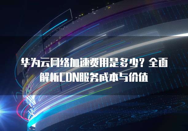 华为云CDN流量价格是多少?不同套餐及计费标准详解? 第1张 华为云CDN流量价格是多少?不同套餐及计费标准详解? 第1张