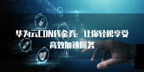 华为CDN 100元代金券在官网或指定平台购买后,具体的使用步骤和有效期是怎样的? 第2张 华为CDN 100元代金券在官网或指定平台购买后,具体的使用步骤和有效期是怎样的? 第2张