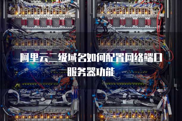 阿里云二级域名怎么加端口，二级域名如何配置端口访问？