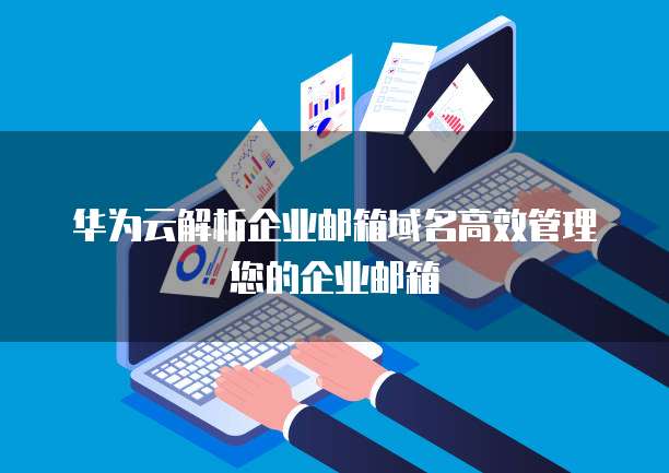 华为邮箱众多域名,究竟哪个更适合我的个人或企业需求? 第3张 华为邮箱众多域名,究竟哪个更适合我的个人或企业需求? 第3张