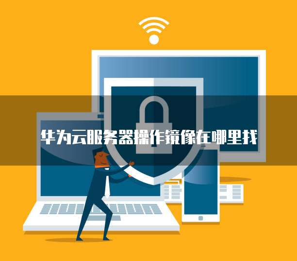 华为云系统镜像_使用华为云开源镜像配置操作系统镜像