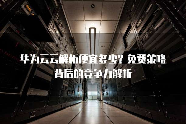 华为企业云服务器为何在市场上如此受欢迎？揭秘其核心优势与竞争力！
